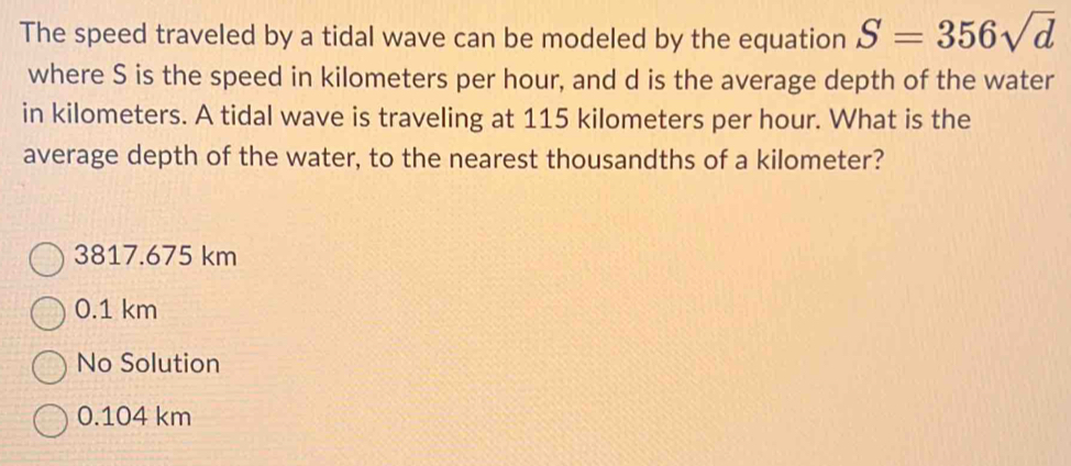 The speed traveled by a tidal wave can be modeled by the equation S=356sqrt(d)
where S is the speed in kilometers per hour, and d is the average depth of the water
in kilometers. A tidal wave is traveling at 115 kilometers per hour. What is the
average depth of the water, to the nearest thousandths of a kilometer?
3817.675 km
0.1 km
No Solution
0.104 km