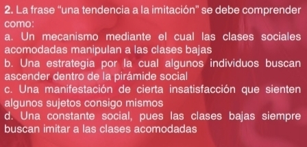 La frase “una tendencia a la imitación” se debe comprender
como:
a. Un mecanismo mediante el cual las clases sociales
acomodadas manipulan a las clases bajas
b. Una estrategia por la cual algunos individuos buscan
ascender dentro de la pirámide social
c. Una manifestación de cierta insatisfacción que sienten
algunos sujetos consigo mismos
d. Una constante social, pues las clases bajas siempre
buscan imitar a las clases acomodadas