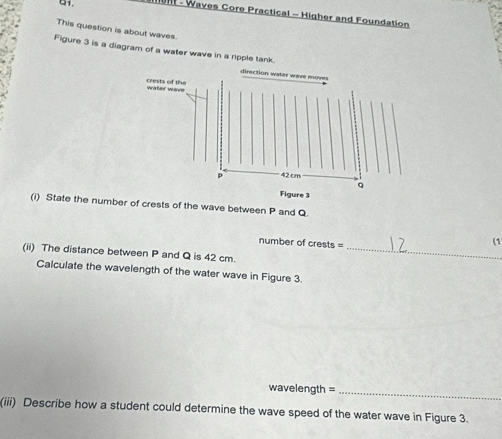 ht - Waves Core Practical - Higher and Foundation 
This question is about waves. 
Figure 3 is a diagram of a water wave in a ripple tank. 
(i) State the numbe crests of the wave between P and Q. 
number of crests = 
(1 
(ii) The distance between P and Q is 42 cm._ 
Calculate the wavelength of the water wave in Figure 3. 
wavelength =_ 
(iii) Describe how a student could determine the wave speed of the water wave in Figure 3.