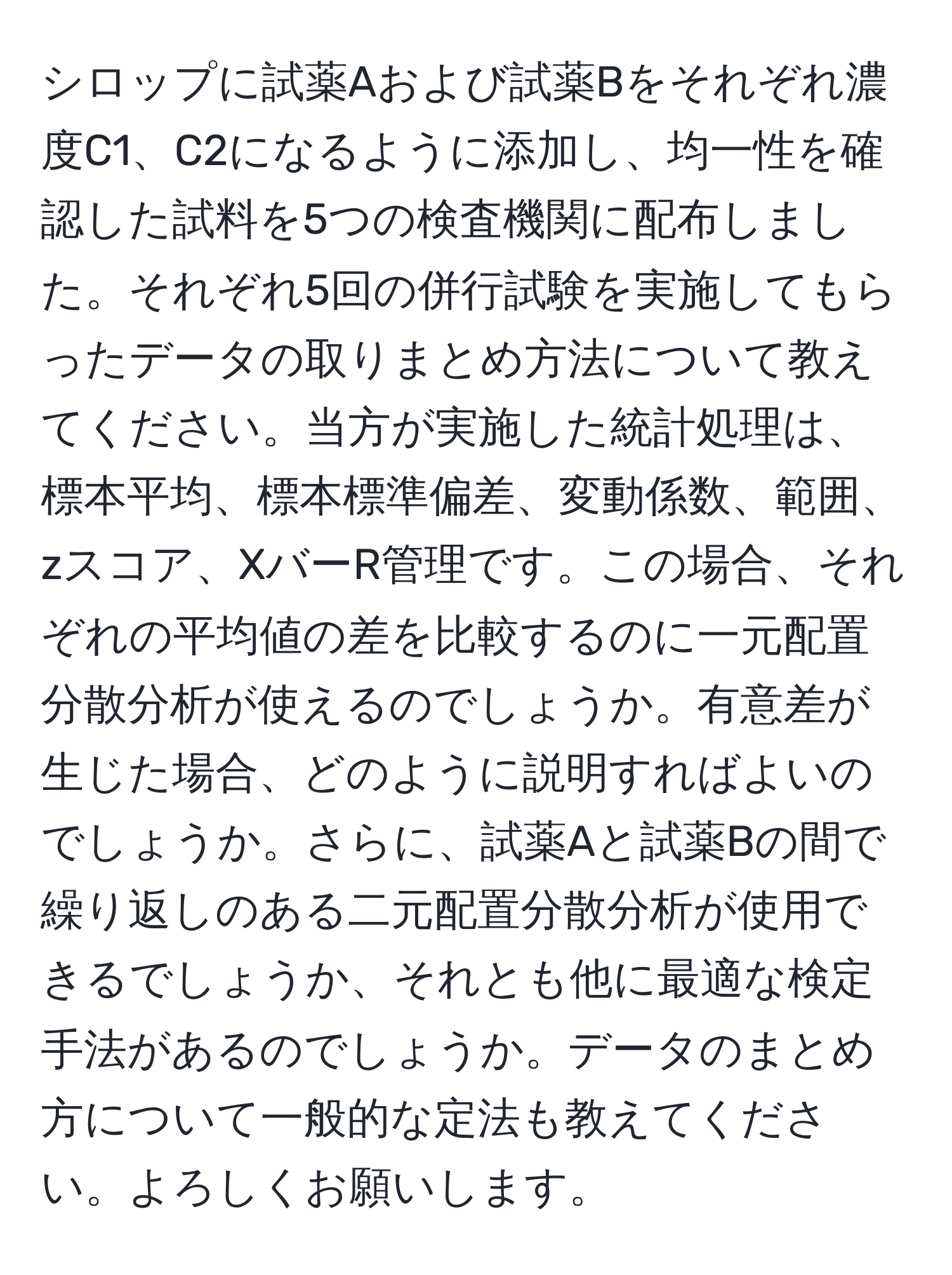 シロップに試薬Aおよび試薬Bをそれぞれ濃度C1、C2になるように添加し、均一性を確認した試料を5つの検査機関に配布しました。それぞれ5回の併行試験を実施してもらったデータの取りまとめ方法について教えてください。当方が実施した統計処理は、標本平均、標本標準偏差、変動係数、範囲、zスコア、XバーR管理です。この場合、それぞれの平均値の差を比較するのに一元配置分散分析が使えるのでしょうか。有意差が生じた場合、どのように説明すればよいのでしょうか。さらに、試薬Aと試薬Bの間で繰り返しのある二元配置分散分析が使用できるでしょうか、それとも他に最適な検定手法があるのでしょうか。データのまとめ方について一般的な定法も教えてください。よろしくお願いします。