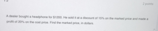 A dealer bought a headphone for $1200. He sold it at a discount of 15% on the marked price and made a 
profit of 20% on the cost price. Find the marked price, in dollars.