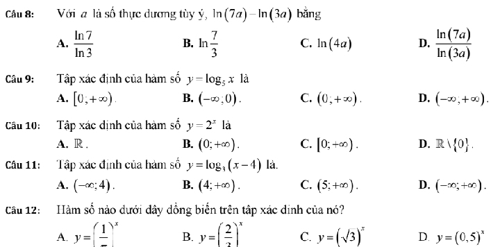 Với a là số thực dương tùy ý, ln (7a)-ln (3a) bǎng
A.  ln 7/ln 3  ln  7/3  ln (4a) D.  ln (7a)/ln (3a) 
B.
C.
Câu 9: :Tập xác định của hàm số y=log _5x là
A. [0,+∈fty ). B. (-∈fty ,0). C. (0,+∈fty ). D. (-∈fty ,+∈fty ). 
Câu 10: Tập xác dịnh của hàm số y=2^xla
A. R . B. (0;+∈fty ). C. [0;+∈fty ). D. Rvee  0. 
Câu 11: Tập xác định của hàm số y=log _3(x-4) là.
A. (-∈fty ;4). B. (4;+∈fty ). C. (5;+∈fty ). D. (-∈fty ;+∈fty ). 
Cầu 12: Hàm số nào dưới dây dồng biển trên tập xác định của nó?
A. y=(frac 1)^x B. y=( 2/3 )^x C. y=(sqrt(3))^x D. y=(0,5)^x