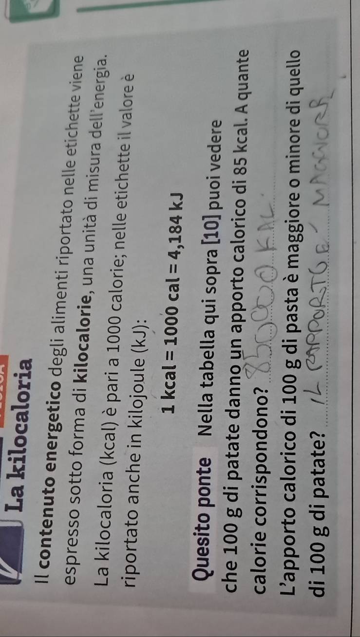 La kilocaloria 
Il contenuto energetico degli alimenti riportato nelle etichette viene 
espresso sotto forma di kilocalorie, una unità di misura dell'energia. 
La kilocaloria (kcal) è pari a 1000 calorie; nelle etichette il valore è 
riportato anche in kilojoule (kJ):
1kcal=1000cal=4,184kJ
Quesito ponte Nella tabella qui sopra [ 10 ] puoi vedere 
che 100 g di patate danno un apporto calorico di 85 kcal. A quante 
calorie corrispondono?_ 
L'apporto calorico di 100 g di pasta è maggiore o minore di quello 
di 100 g di patate?_ 
_ 
_