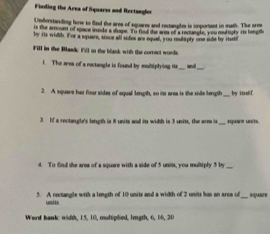 Finding the Area of Squares and Rectangles 
Understanding how to find the area of squares and rectangles is important in math. The area 
is the amount of space inside a shape. To find the area of a rectangle, you multiply its length 
by its width. For a square, since all sides are equal, you multiply one side by itself 
Fill in the Bankc Fill in the blank with the correct words. 
1. The area of a rectangle is found by multiplying its _and_ 
2. A square has four sides of equal length, so its area is the side tength _by itself 
3. If a rectangle's length is 8 units and its width is 3 units, the area is _square units. 
4. To find the area of a square with a side of 5 units, you multiply 5 by_ 
5. A rectangle with a length of 10 units and a width of 2 units has an area of_ square 
units 
Word bank: width, 15, 10, multiplied, length, 6, 16, 20