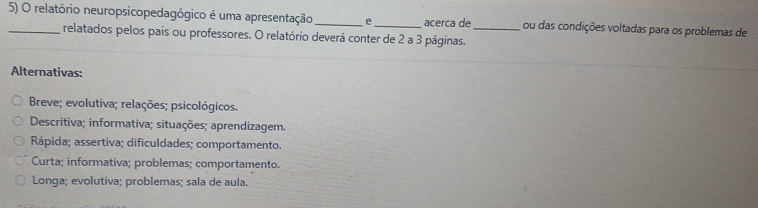 relatório neuropsicopedagógico é uma apresentação _e _acerca de _ou das condições voltadas para os problemas de
relatados pelos pais ou professores. O relatório deverá conter de 2 a 3 páginas.
Alternativas:
Breve; evolutiva; relações; psicológicos.
Descritiva; informativa; situações; aprendizagem.
Rápida; assertiva; dificuldades; comportamento.
Curta; informativa; problemas; comportamento.
Longa; evolutiva; problemas; sala de aula.