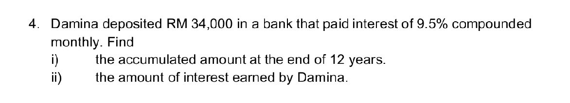 Damina deposited RM 34,000 in a bank that paid interest of 9.5% compounded 
monthly. Find 
i) the accumulated amount at the end of 12 years. 
ii) the amount of interest earned by Damina.