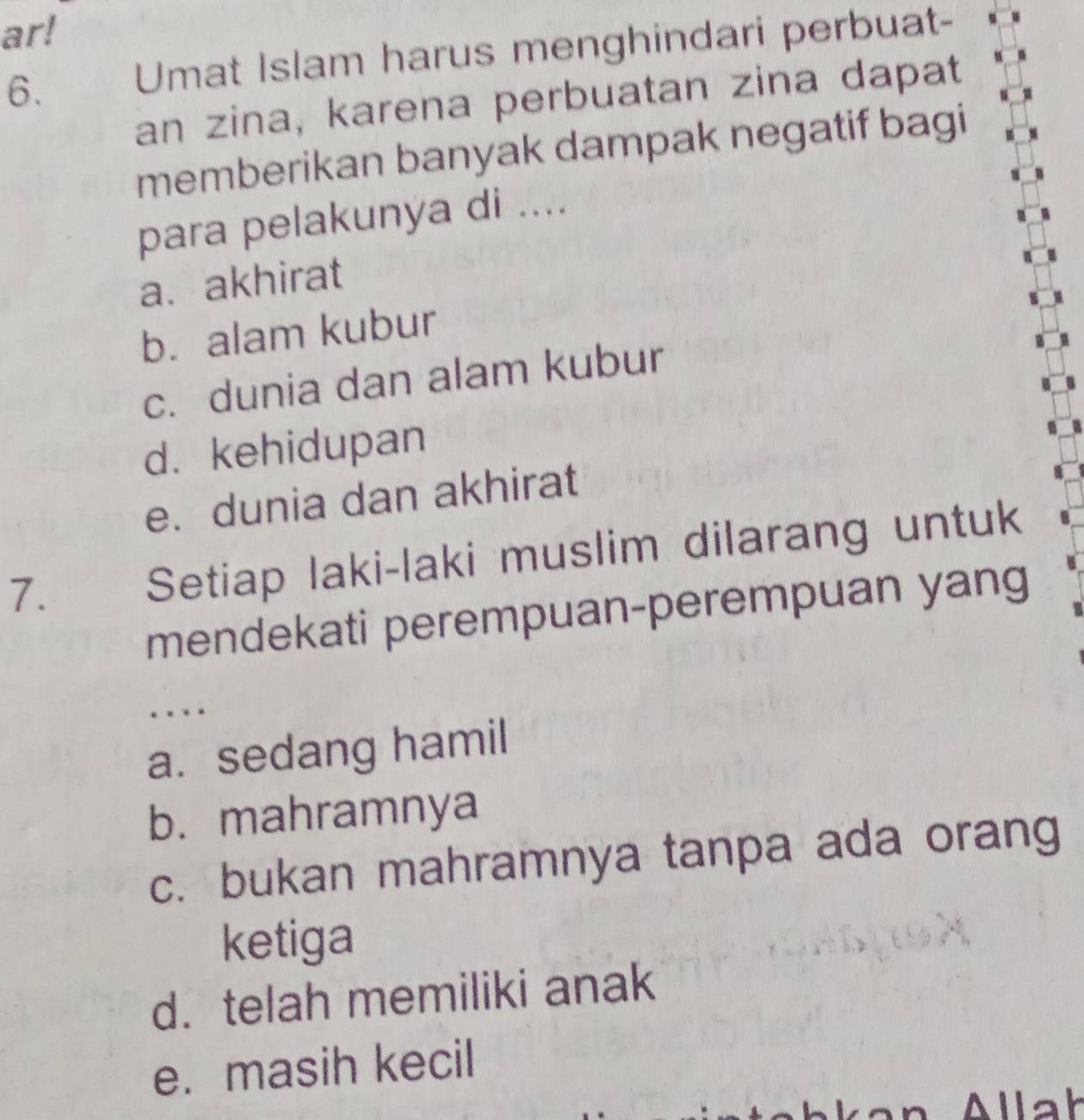 ar!
6. Umat Islam harus menghindari perbuat-
an zina, karena perbuatan zina dapat
memberikan banyak dampak negatif bagi
para pelakunya di ....
a. akhirat
b. alam kubur
c. dunia dan alam kubur
d. kehidupan
e. dunia dan akhirat
7. Setiap laki-laki muslim dilarang untuk
mendekati perempuan-perempuan yang
…
a. sedang hamil
b. mahramnya
c. bukan mahramnya tanpa ada orang
ketiga
d. telah memiliki anak
e. masih kecil
Allah