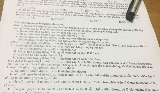 L, hai quả cầu nhỏ cùng khối lượng 0,1 g được treo vào một điểm bằng hai D. −1 µC. ! -4
nhc, cách điện, có độ đài bằng nhau, Cho hai quả cầu nhiễm điện thì chủng đầy nhau. Khi hai quả
lón là  bằng, hai dây treo hợp với nhau một góc 30°. Lấy g=10m/s^2. Lực tương tác tĩnh điện giữa hai quả
A. 2,7.10^(-1)N. B. 5.8.10^(-4)N. c. 2,7.10^(-4)N.
Câu 35, Hai quả cầu nhó giống nhau, cùng khổi lượng m  0,2 kg, được treo tại cùng một điểm sợi
D. 5,8.10
tơ mánh dài 0,5 m. Khi mỗi quả cầu tích điện q như nhau, chúng tách nhau ra một khoảng r=5 g=
10m/s^2. Xác định độ lớn của q
A. 1,7.10^(-7)C B. 5,3.10^(-7)C C. 8,2.10^(-7)C D. 8,2.10
Phần II:Câu hồi trấc nghiệm đủng sai,
Câu 1. Một hệ tích điện có cầu tạo gồm một ion đương +e và hai ion âm giống nhau q nằm cân bằng. Khoảng
cách giữa hai ion âm là A. Bò qua trọng lượng của các ion. Chọn phương án đúng, sai.
a. Ba ion nằm trên ba đinh của tam giác đều và q=-4e.
b. Ba ion nằm trên ba đỉnh của tam giác đều và q=-2e.
c. Ba ion nằm trên đường thắng, ion dương cách đều hai ion âm và q=-2e.
d. Ba ion nằm trên đường thắng, ion dương cách đều hai ion âm và q=-4e.
Câu 2. Có hai điện tích điểm q_1=9.10^(-9)C và q_2=-10^(-9)C đặt cổ định tại hai điểm A và B cách nhau 10 cm
trong không khí. Một điện tích thứ ba qo nằm cân bằng trong hệ trên khi
A. Đặt qo trên đường thắng AB, trong đoạn AB .
B. Đặt q trên đường thắng AB, ngoài đoạn AB và cách B là 5 cm.
C. q có thể có dấu và độn lớn bắt kỳ
D. Đặt qo trên đường thắng AB, trong đoạn AB và cách B là 15 cm.
Cầu 3. Có ba quả cầu kim loại A, B, C . Quả cầu A tích điện dương. Các quả cầu B và C không mang điện.
Đặt hai quả cầu B và C tiếp xúc nhau. Đưa quả cầu A lai gần quả cầu C theo đường nối tâm hai quả cầu B và
C một thời gian . Bây giờ nếu đưa A ra xa thì B
a. kết quả C nhiễm điện âm, còn B nhiễm điện dương
b. nếu giữ nguyên vị trí của A. Tách B khỏi C. thì B vẫn nhiễm điện dương và C vẫn nhiễm điện âm vì
chúng là các không vật cô lập về điện
c. nếu giữ nguyên vị trí của B và C tách A ra thì C và B trở nên trung hòa điện vì chúng là các vật cô lập
về điện.
D. nều giữ nguyên vị trí của B và C tách A ra thì B vẫn nhiễm điện dương và C vẫn nhiễm điện âm vì