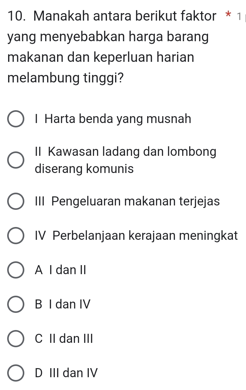 Manakah antara berikut faktor * 1
yang menyebabkan harga barang
makanan dan keperluan harian
melambung tinggi?
I Harta benda yang musnah
II Kawasan ladang dan lombong
diserang komunis
III Pengeluaran makanan terjejas
IV Perbelanjaan kerajaan meningkat
A I dan II
B I dan IV
C II dan III
D III dan IV