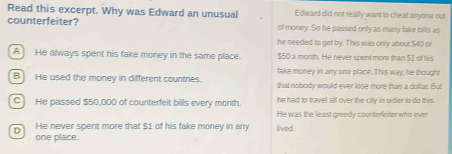 Read this excerpt. Why was Edward an unusual Edward did not really want to cheat anyone out
counterfeiter? of money. So he passed only as many fake bills as
he needed to get by. This was only about $40 or
A He always spent his fake money in the same place. $50 a month. He never spent more than $1 of his
fake money in any one place. This way, he thought
B) He used the money in different countries.
that nobody would ever lose more than a dollar. But
C He passed $50,000 of counterfeit bills every month. he had to travel all over the city in order to do this.
He was the least greedy counterfeiter who ever
D He never spent more that $1 of his fake money in any lived.
one place.