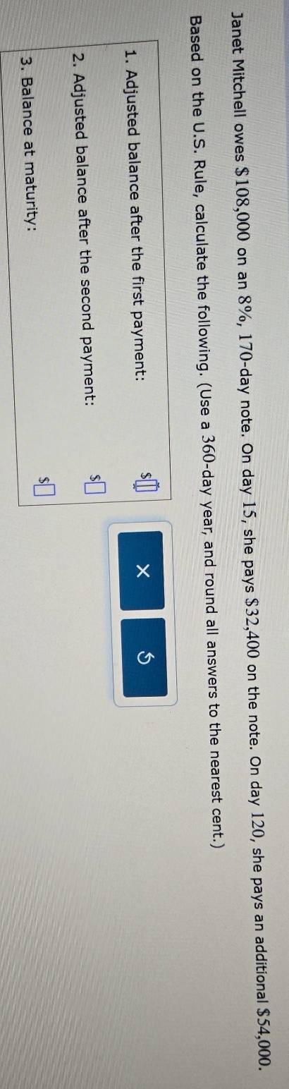 Janet Mitchell owes $108,000 on an 8%, 170-day note. On day 15, she pays $32,400 on the note. On day 120, she pays an additional $54,000. 
Based on the U.S. Rule, calculate the following. (Use a 360-day year, and round all answers to the nearest cent.) 
1. Adjusted balance after the first payment: 
× 5 
2. Adjusted balance after the second payment: 
3. Balance at maturity:
