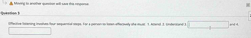 Moving to another question will save this response. 
Question 3 
Effective listening involves four sequential steps. For a person to listen effectively she must: 1. Attend. 2. Understand 3. □ and 4.
=-3[-][-(-(-10x+12=20)^2-27