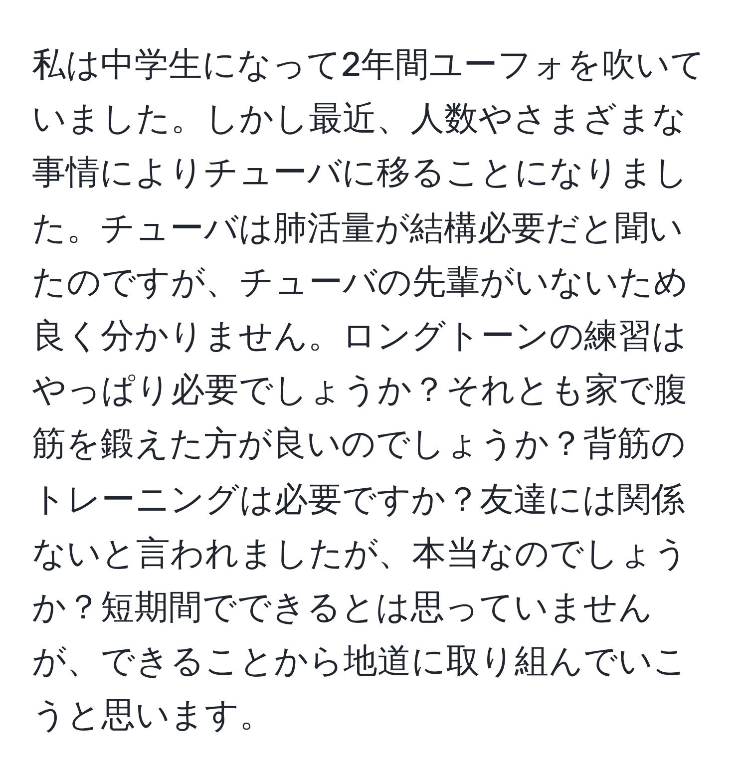 私は中学生になって2年間ユーフォを吹いていました。しかし最近、人数やさまざまな事情によりチューバに移ることになりました。チューバは肺活量が結構必要だと聞いたのですが、チューバの先輩がいないため良く分かりません。ロングトーンの練習はやっぱり必要でしょうか？それとも家で腹筋を鍛えた方が良いのでしょうか？背筋のトレーニングは必要ですか？友達には関係ないと言われましたが、本当なのでしょうか？短期間でできるとは思っていませんが、できることから地道に取り組んでいこうと思います。