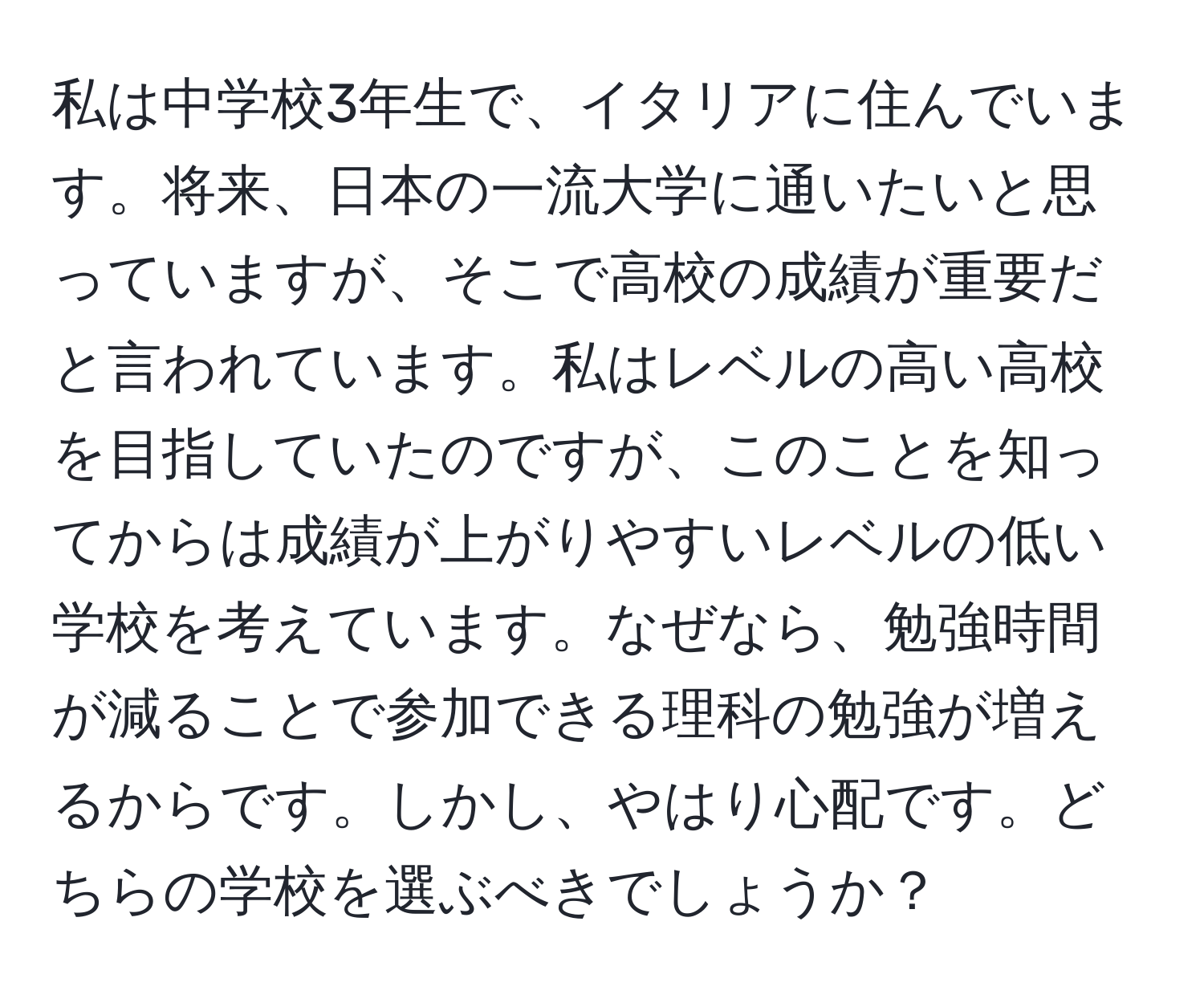 私は中学校3年生で、イタリアに住んでいます。将来、日本の一流大学に通いたいと思っていますが、そこで高校の成績が重要だと言われています。私はレベルの高い高校を目指していたのですが、このことを知ってからは成績が上がりやすいレベルの低い学校を考えています。なぜなら、勉強時間が減ることで参加できる理科の勉強が増えるからです。しかし、やはり心配です。どちらの学校を選ぶべきでしょうか？