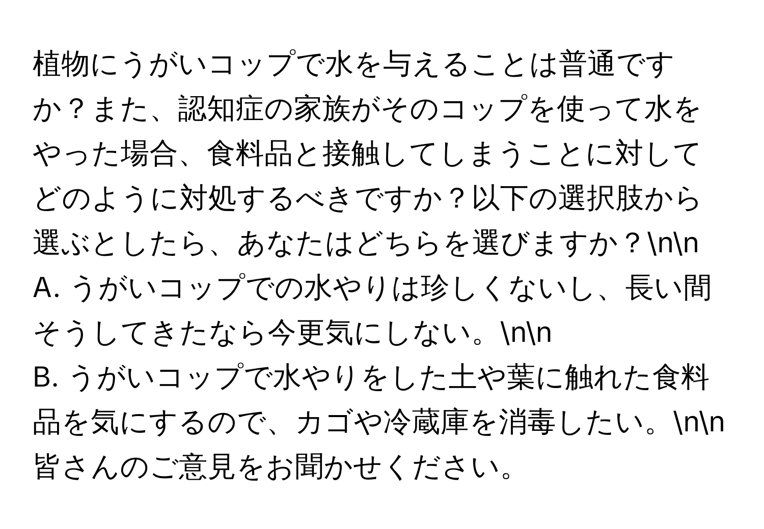 植物にうがいコップで水を与えることは普通ですか？また、認知症の家族がそのコップを使って水をやった場合、食料品と接触してしまうことに対してどのように対処するべきですか？以下の選択肢から選ぶとしたら、あなたはどちらを選びますか？nn
A. うがいコップでの水やりは珍しくないし、長い間そうしてきたなら今更気にしない。nn
B. うがいコップで水やりをした土や葉に触れた食料品を気にするので、カゴや冷蔵庫を消毒したい。nn
皆さんのご意見をお聞かせください。