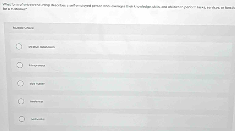 What form of entrepreneurship describes a self-employed person who leverages their knowledge, skills, and abilities to perform tasks, services, or functic
for a customer?
Multiple Choice
creative collaborator
Intrapreneur
side hustler
freelancer
partnership
