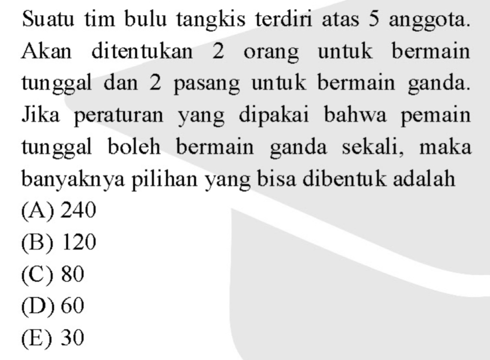 Suatu tim bulu tangkis terdiri atas 5 anggota.
Akan ditentukan 2 orang untuk bermain
tunggal dan 2 pasang untuk bermain ganda.
Jika peraturan yang dipakai bahwa pemain
tunggal boleh bermain ganda sekali, maka
banyaknya pilihan yang bisa dibentuk adalah
(A) 240
(B) 120
(C) 80
(D) 60
(E) 30