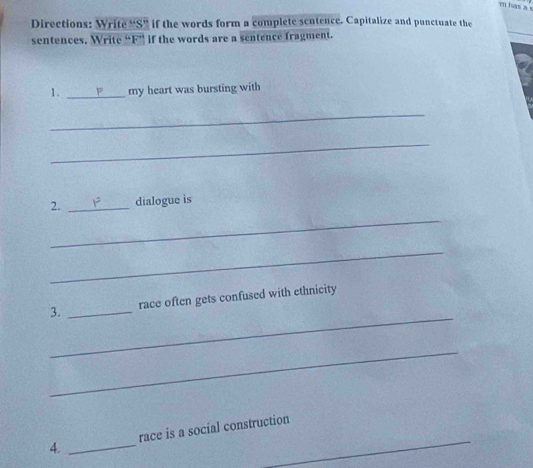 has a s 
Directions: Write “S” if the words form a complete sentence. Capitalize and punctuate the 
sentences. Write “F” if the words are a sentence fragment. 
_ 
1. _my heart was bursting with 
_ 
_ 
2. _dialogue is 
_ 
_ 
_ 
3. _race often gets confused with ethnicity 
_ 
4. _race is a social construction