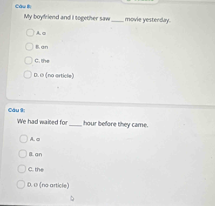 My boyfriend and I together saw_ movie yesterday.
A. a
B. an
C. the
D. Ø (no article)
Câu 9;
We had waited for_ hour before they came.
A. a
B. an
C. the
D. Ø (no article)