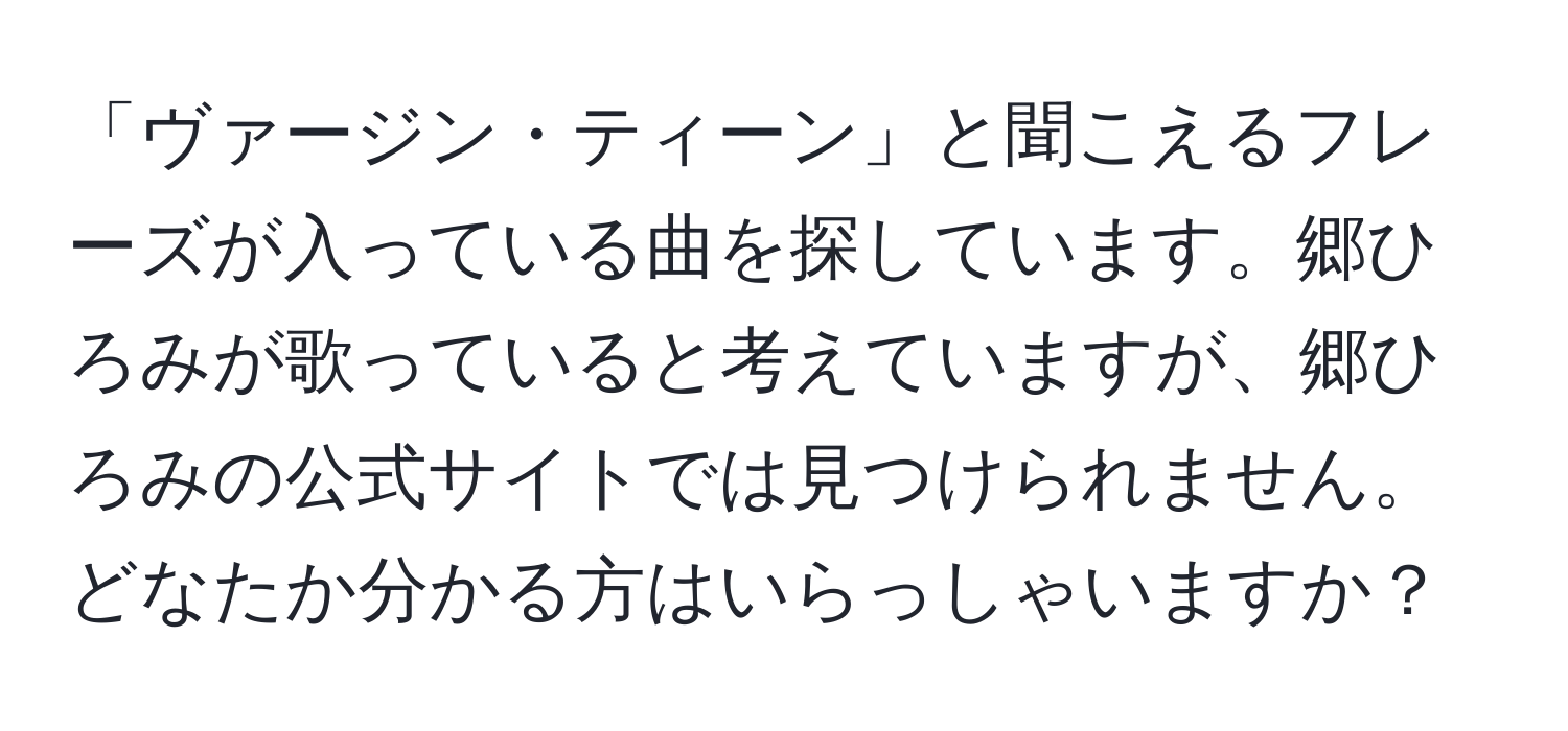 「ヴァージン・ティーン」と聞こえるフレーズが入っている曲を探しています。郷ひろみが歌っていると考えていますが、郷ひろみの公式サイトでは見つけられません。どなたか分かる方はいらっしゃいますか？