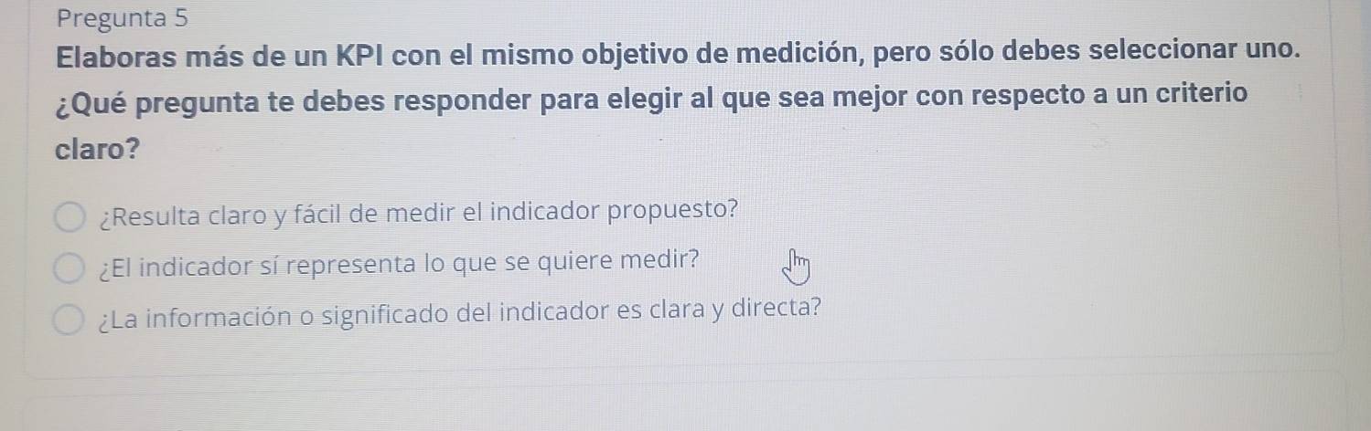 Pregunta 5
Elaboras más de un KPI con el mismo objetivo de medición, pero sólo debes seleccionar uno.
¿Qué pregunta te debes responder para elegir al que sea mejor con respecto a un criterio
claro?
¿Resulta claro y fácil de medir el indicador propuesto?
¿El indicador sí representa lo que se quiere medir?
¿La información o significado del indicador es clara y directa?