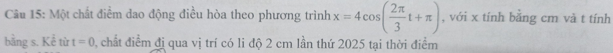 Một chất điểm dao động điều hòa theo phương trình x=4cos ( 2π /3 t+π ) , với x tính bằng cm và t tính 
bằng s. Kể từ t=0 , chất điểm đị qua vị trí có li độ 2 cm lần thứ 2025 tại thời điểm