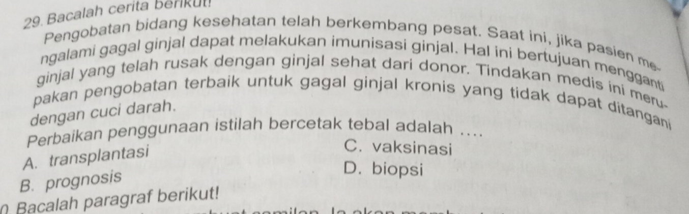 Bacalah cerita beriku!
Pengobatan bidang kesehatan telah berkembang pesat. Saat ini, jika pasien me
ngalami gagal ginjal dapat melakukan imunisasi ginjal. Hal ini bertujuan mengganti
ginjal yang telah rusak dengan ginjal sehat dari donor. Tindakan medis ini meru-
pakan pengobatan terbaik untuk gagal ginjal kronis yang tidak dapat ditangani
dengan cuci darah.
Perbaikan penggunaan istilah bercetak tebal adalah ....
A. transplantasi
C. vaksinasi
B. prognosis
D. biopsi
Bacalah paragraf berikut!