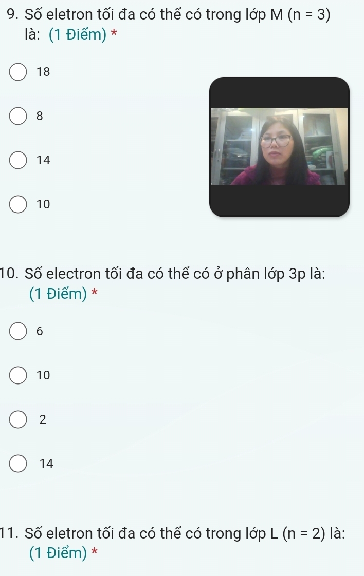 Số eletron tối đa có thể có trong lớp M(n=3)
là: (1 Điểm) *
18
8
14
10
10. Số electron tối đa có thể có ở phân lớp 3p là:
(1 Điểm) *
6
10
2
14
11. Số eletron tối đa có thể có trong ldpL(n=2) là:
(1 Điểm) *