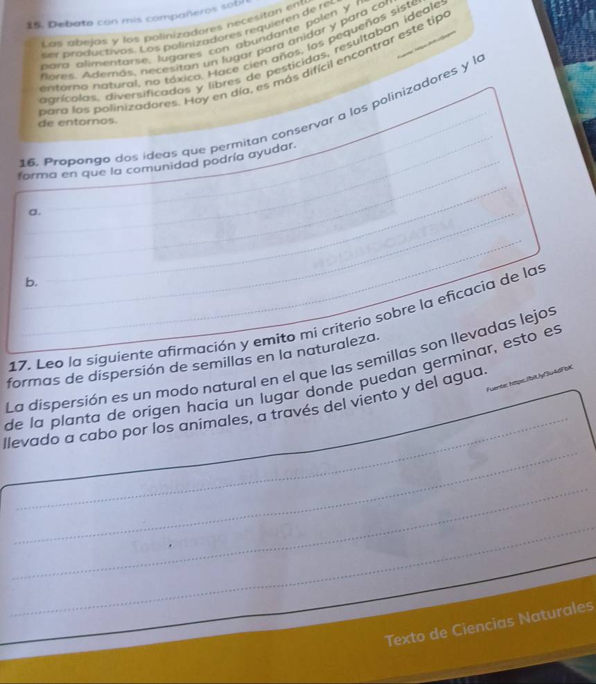 Debato con mis compañeros sobl
Las abejas y los polinizadores necesitan ent
ser productivos. Los polinizadores requieren de rer
bara alimentarse, lugares con abundante polen y r
flores. Además, necesitan un lugar para anidar y para con
entorno natural, no tóxico. Hace cien años, los pequeños siste
agrícalas, diversificados y libres de pesticidas, resultaban ideale
bara los polinizadores. Hay en día, es más difícil encontrar este tipo
16. Propongo dos ídeas que permitan conservar a los polinizadores y la
de entomos.
forma en que la comunidad podría ayudar.
a.
b.
17. Leo la siguiente afirmación y emito mi criterio sobre la eficacia de las
formas de dispersión de semillas en la naturaleza.
La dispersión es un modo natural en el que las semillas son llevadas lejos
de la planta de orígen hacía un lugar donde puedan germinar, esto es
Fuente: https./bitJyf3u4dFbK
_
_
llevado a cabo por los animales, a través del viento y del agua.
_
_
Texto de Ciencias Naturales