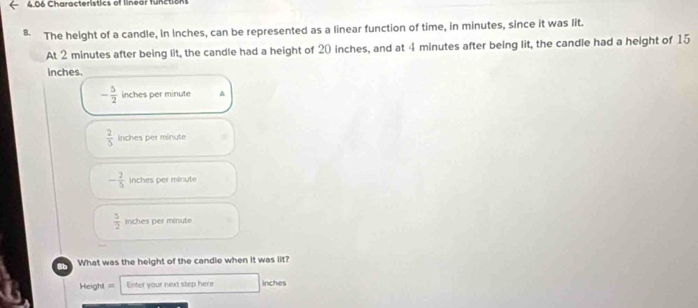 4.06 Characteristics of linear functions
8. The height of a candle, in inches, can be represented as a linear function of time, in minutes, since it was lit.
At 2 minutes after being lit, the candle had a height of 20 inches, and at 4 minutes after being lit, the candle had a height of 15
inches.
- 5/2  inches per minute A
 2/5  inches per minute
- 2/5  inches per minute
 5/2  inches per minute
What was the height of the candle when it was lit?
Height = Enter your next step here inches