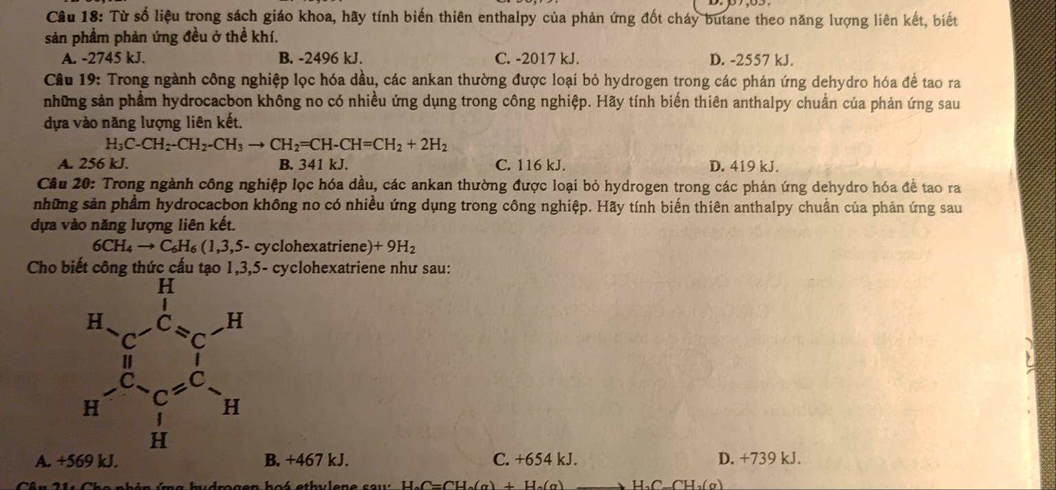 Từ số liệu trong sách giáo khoa, hãy tính biến thiên enthalpy của phản ứng đốt cháy butane theo năng lượng liên kết, biết
sản phầm phản ứng đều ở thể khí.
A. -2745 kJ. B. -2496 kJ. C. -2017 kJ. D. -2557 kJ.
Câu 19: Trong ngành công nghiệp lọc hóa dầu, các ankan thường được loại bỏ hydrogen trong các phản ứng dehydro hóa để tao ra
những sản phẩm hydrocacbon không no có nhiều ứng dụng trong công nghiệp. Hãy tính biến thiên anthalpy chuẩn của phản ứng sau
dựa vào năng lượng liên kết.
H_3C-CH_2-CH_2-CH_3to CH_2=CH-CH=CH_2+2H_2
A. 256 kJ. B. 341 k. C. 116 kJ. D. 419 kJ.
Câu 20: Trong ngành công nghiệp lọc hóa dầu, các ankan thường được loại bỏ hydrogen trong các phản ứng dehydro hóa đề tao ra
những sản phẩm hydrocacbon không no có nhiều ứng dụng trong công nghiệp. Hãy tính biến thiên anthalpy chuẩn của phản ứng sau
dựa vào năng lượng liên kết.
6CH_4to C_6H_6(1,3,5-c yclohexatriene) +9H_2
Cho bi 5- cyclohexatriene như sau:
A. + B. +467 kJ. C. +654 kJ. D. +739 kJ.
C=CH_2(g)+H_2(g) H_2C_-CH_2(g)