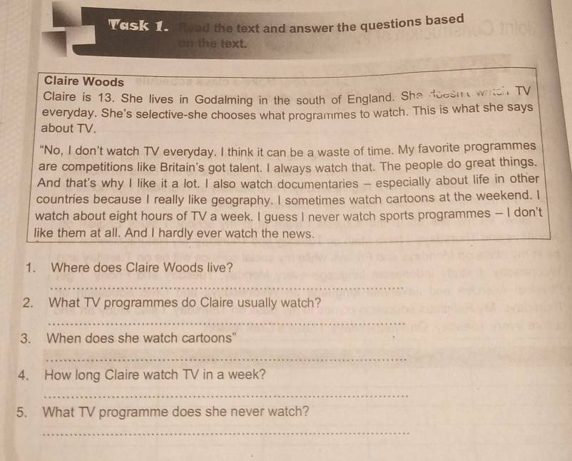 Woske e Read the text and answer the questions based 
on the text. 
Claire Woods 
Claire is 13. She lives in Godalming in the south of England. She doesi witch TV 
everyday. She's selective-she chooses what programmes to watch. This is what she says 
about TV. 
“No, I don’t watch TV everyday. I think it can be a waste of time. My favorite programmes 
are competitions like Britain's got talent. I always watch that. The people do great things. 
And that's why I like it a lot. I also watch documentaries - especially about life in other 
countries because I really like geography. I sometimes watch cartoons at the weekend. I 
watch about eight hours of TV a week. I guess I never watch sports programmes - I don't 
like them at all. And I hardly ever watch the news. 
1. Where does Claire Woods live? 
_ 
2. What TV programmes do Claire usually watch? 
_ 
3. When does she watch cartoons" 
_ 
4. How long Claire watch TV in a week? 
_ 
5. What TV programme does she never watch? 
_