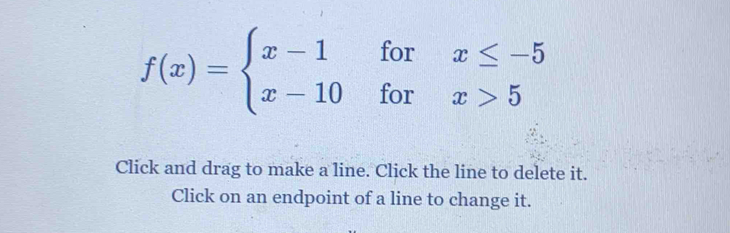 f(x)=beginarrayl x-1forx≤ -5 x-10forx>5endarray.
Click and drag to make a line. Click the line to delete it. 
Click on an endpoint of a line to change it.