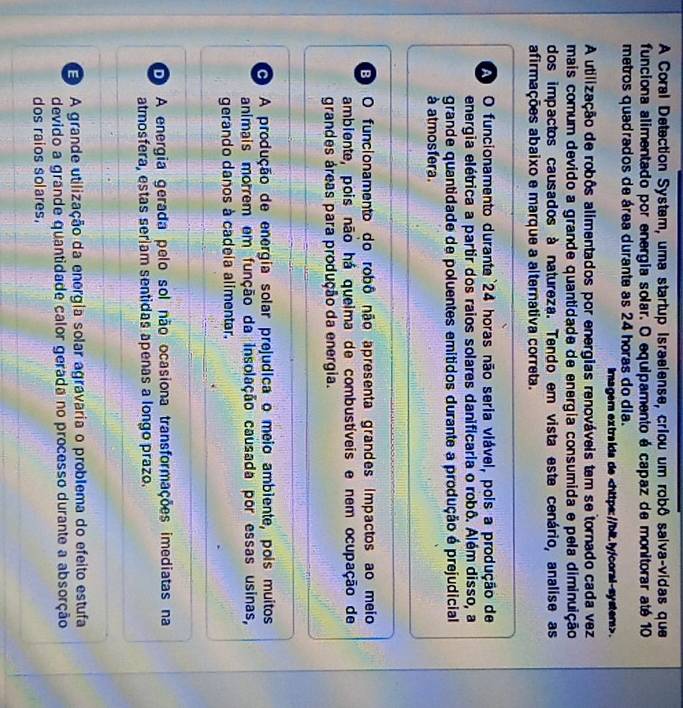 A Coral Detection System, uma startup Israelense, criou um robô salva-vidas que
funciona alimentado por energia solar. O equipamento é capaz de monitorar até 10
metros quadrados de área durante as 24 horas do dia.
imagern extra ida de.
A utilização de robôs alimentados por energias renováveis tem se tornado cada vez
mais comum devido a grande quantidade de energia consumida e pela diminuição
dos impactos causados à natureza. Tendo em vista este cenário, analise as
afirmações abaixo e marque a alternativa correta.
A O funcionamento durante 24 horas não seria viável, pois a produção de
energia elétrica a partir dos raios solares danificaria o robô. Além disso, a
grande quantidade de poluentes emitidos durante a produção é prejudicial
à atmosfera.
E O funcionamento do robô não apresenta grandes impactos ao meio
ambiente, pois não há queima de combustíveis e nem ocupação de
grandes áreas para produção da energia.
O A produção de energia solar prejudica o meio ambiente, pois muitos
animais morrem em função da insolação causada por essas usinas,
gerando danos à cadeía alimentar.
D A energia gerada pelo sol não ocasiona transformações imediatas na
atmosfera, estas seriam sentidas apenas a longo prazo.
A grande utilização da energia solar agravaria o problema do efeito estufa
devido a grande quantidade calor gerada no processo durante a absorção
dos raios solares.