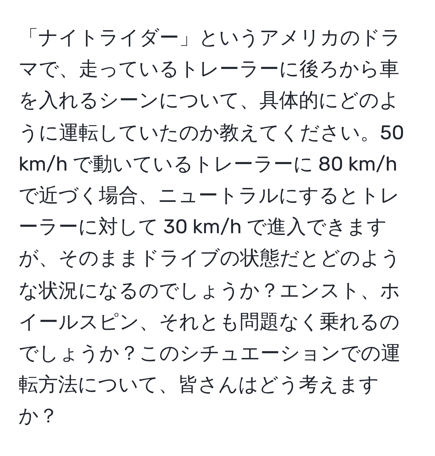 「ナイトライダー」というアメリカのドラマで、走っているトレーラーに後ろから車を入れるシーンについて、具体的にどのように運転していたのか教えてください。50 km/h で動いているトレーラーに 80 km/h で近づく場合、ニュートラルにするとトレーラーに対して 30 km/h で進入できますが、そのままドライブの状態だとどのような状況になるのでしょうか？エンスト、ホイールスピン、それとも問題なく乗れるのでしょうか？このシチュエーションでの運転方法について、皆さんはどう考えますか？