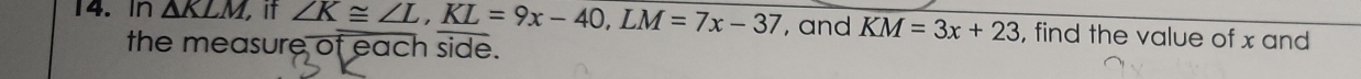 In △ KLM if ∠ K≌ ∠ L, KL=9x-40, LM=7x-37 , and KM=3x+23 , find the value of x and 
the measure of each side.