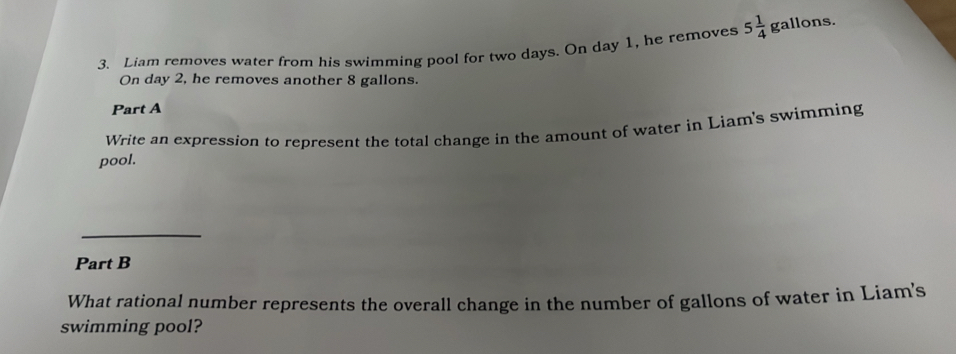 Liam removes water from his swimming pool for two days. On day 1, he removes 5 1/4  gallons. 
On day 2, he removes another 8 gallons. 
Part A 
Write an expression to represent the total change in the amount of water in Liam's swimming 
pool. 
_ 
Part B 
What rational number represents the overall change in the number of gallons of water in Liam's 
swimming pool?