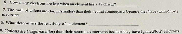 How many electrons are lost when an element has a+2 charge?_ 
7. The radii of anions are (larger/smaller) than their neutral counterparts because they have (gained/lost) 
electrons. 
8. What determines the reactivity of an element? 
_ 
9. Cations are (larger/smaller) than their neutral counterparts because they have (gained/lost) electrons.