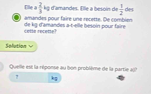 Elle a  2/3  kg d'amandes. Elle a besoin de  1/2  des 
amandes pour faire une recette. De combien 
de kg d'amandes a-t-elle besoin pour faire 
cette recette? 
Solution 
Quelle est la réponse au bon problème de la partie a)? 
?
kg