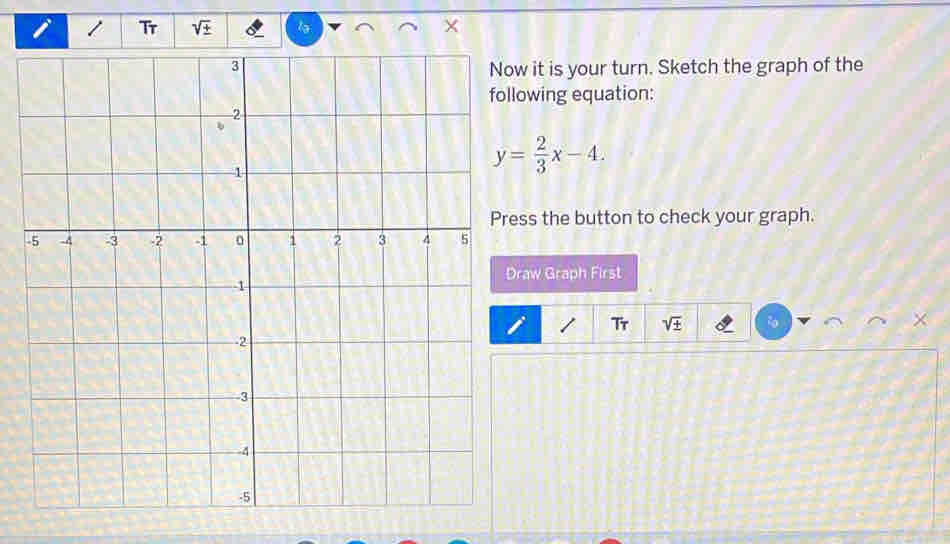 Tr sqrt(+) lə 
ow it is your turn. Sketch the graph of the 
lowing equation:
y= 2/3 x-4. 
ress the button to check your graph. 
raw Graph First 
Tr sqrt(± )