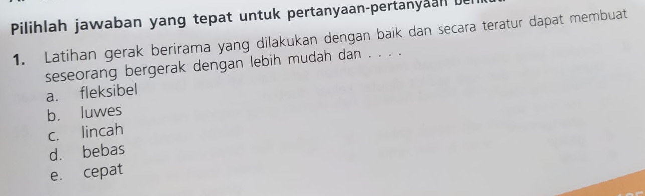 Pilihlah jawaban yang tepat untuk pertanyaan-pertanyaan bel
1. Latihan gerak berirama yang dilakukan dengan baik dan secara teratur dapat membuat
seseorang bergerak dengan lebih mudah dan . . . .
a. fleksibel
b. luwes
c. lincah
d. bebas
e. cepat