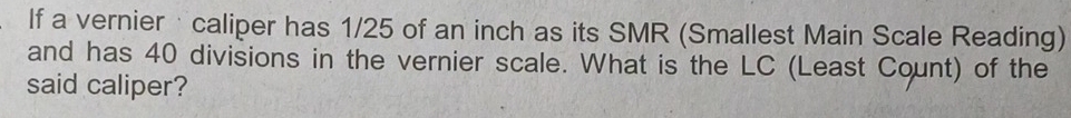 If a vernier· caliper has 1/25 of an inch as its SMR (Smallest Main Scale Reading) 
and has 40 divisions in the vernier scale. What is the LC (Least Count) of the 
said caliper?