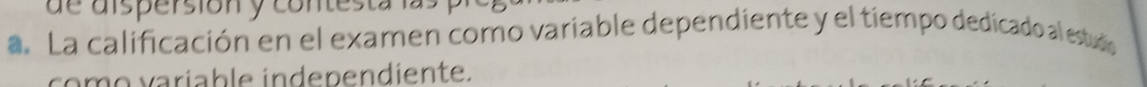 de dispersióny contesta la 
a. La calificación en el examen como variable dependiente y el tiempo dedicado al estudo 
como variable independiente.
