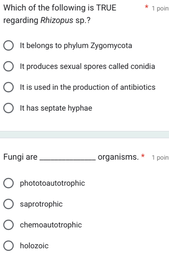 Which of the following is TRUE 1 poin
regarding Rhizopus sp.?
It belongs to phylum Zygomycota
It produces sexual spores called conidia
It is used in the production of antibiotics
It has septate hyphae
Fungi are_ organisms. * 1 poin
phototoautotrophic
saprotrophic
chemoautotrophic
holozoic