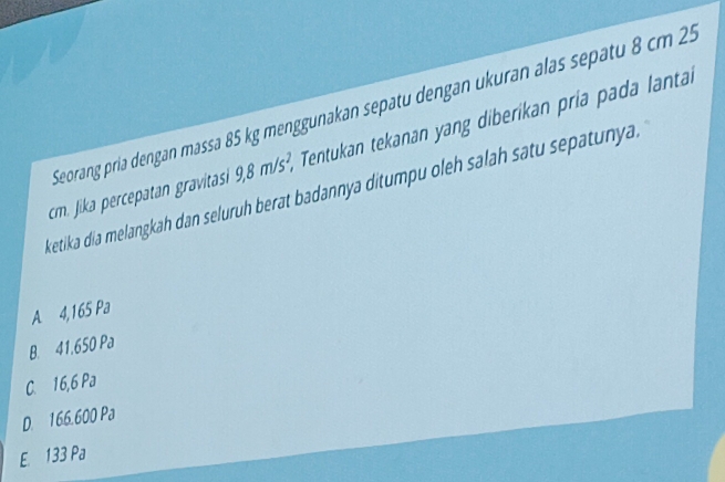 Seorang pría dengan massa 85 kg menggunakan sepatu dengan ukuran alas sepatu 8 cm 25
cm. Jika percepatan gravitasi 9,8m/s^2, * Tentukan tekanan yang diberikan pria pada lantai
ketika dia melangkah dan seluruh berat badannya ditumpu oleh salah satu sepatunya
A 4,165 Pa
B. 41.650 Pa
C. 16,6 Pa
D. 166.600 Pa
E. 133 Pa