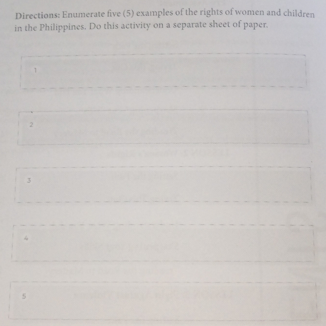 Directions: Enumerate five (5) examples of the rights of women and children 
in the Philippines. Do this activity on a separate sheet of paper. 
1 
2 
3 
4 
5