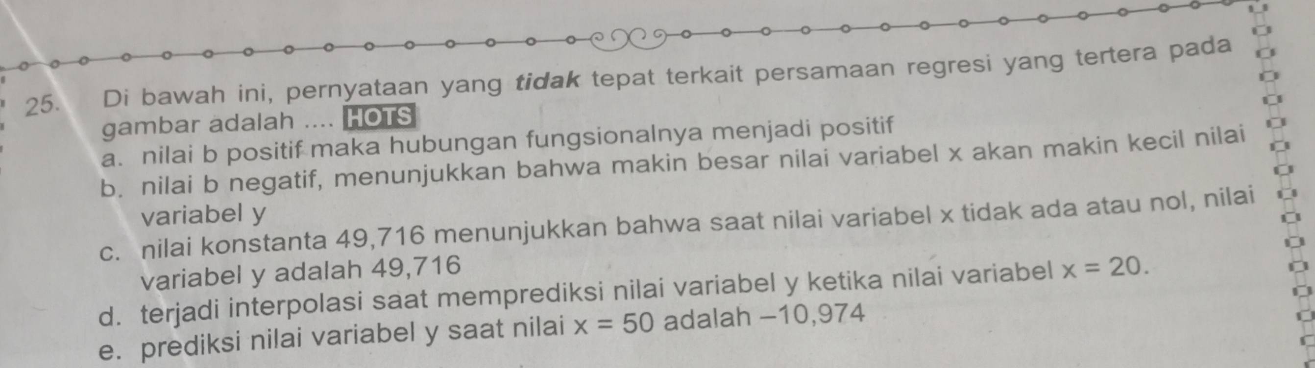 Di bawah ini, pernyataan yang tidak tepat terkait persamaan regresi yang tertera pada 
gambar adalah .... HOTS 
a. nilai b positif maka hubungan fungsionalnya menjadi positif 
b. nilai b negatif, menunjukkan bahwa makin besar nilai variabel x akan makin kecil nilai 
variabel y
c. nilai konstanta 49,716 menunjukkan bahwa saat nilai variabel x tidak ada atau nol, nilai 
variabel y adalah 49,716
d. terjadi interpolasi saat memprediksi nilai variabel y ketika nilai variabel x=20. 
e. prediksi nilai variabel y saat nilai x=50 adalah -10,974