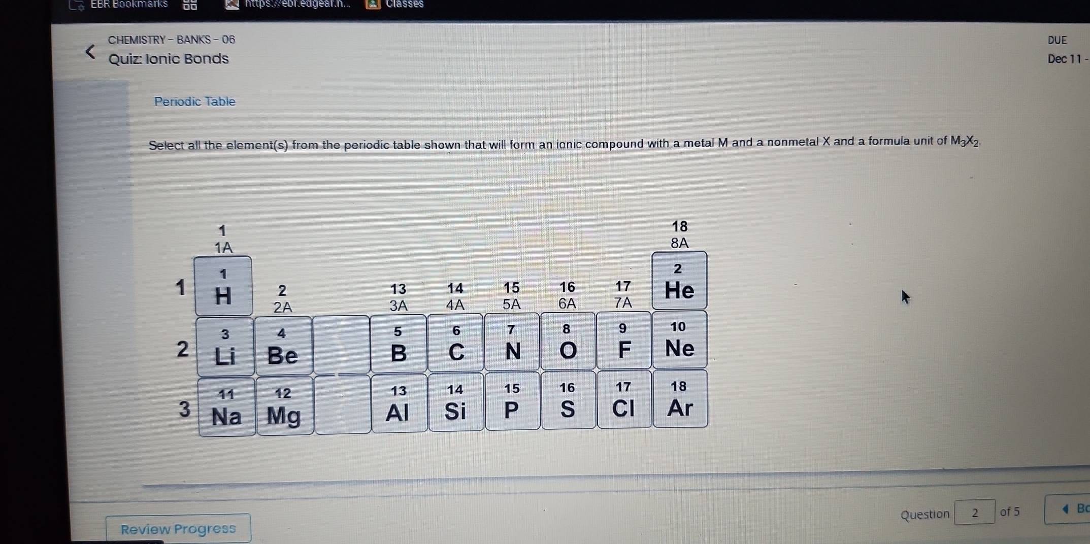 https://ebr.edgear.h... Classes 
CHEMISTRY - BANKS- 06 DUE 
Quiz: Ionic Bonds Dec 11 - 
Periodic Table 
Select all the element(s) from the periodic table shown that will form an ionic compound with a metal M and a nonmetal X and a formula unit of M_3X_2. 
Question 2 of 5 B 
Review Progress