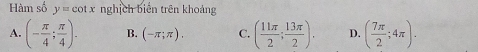 Hàm số y=cot x nghịch biến trên khoảng
A. (- π /4 ; π /4 ). B. (-π ;π ). C. ( 11π /2 ; 13π /2 ). D. ( 7π /2 ;4π ).