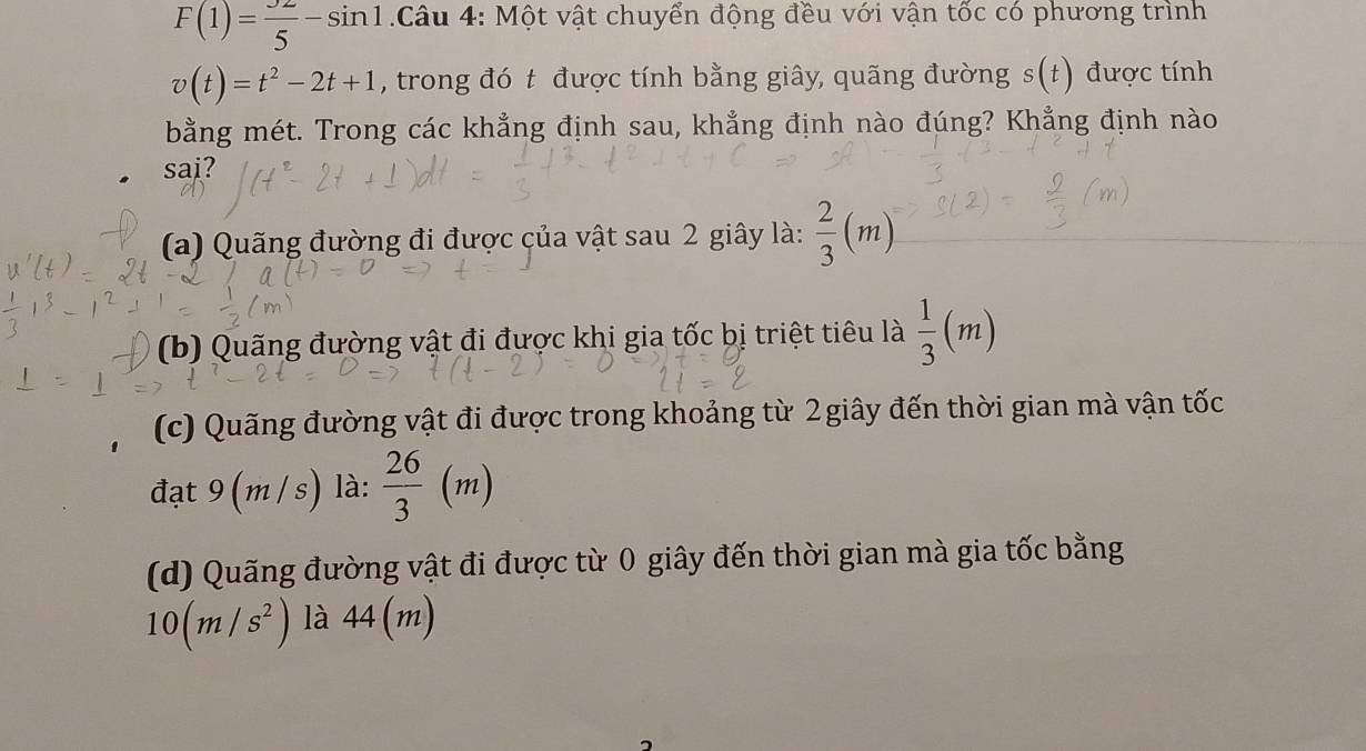 F(1)= 32/5 -sin 1 Câu 4: Một vật chuyển động đều với vận tốc có phương trình
v(t)=t^2-2t+1 , trong đó t được tính bằng giây, quãng đường s(t) được tính
bằng mét. Trong các khẳng định sau, khẳng định nào đúng? Khẳng định nào
sai?
(a) Quãng đường đi được của vật sau 2 giây là:  2/3 (m)
(b) Quãng đường vật đi được khi gia tốc bị triệt tiêu là  1/3 (m)
(c) Quãng đường vật đi được trong khoảng từ 2giây đến thời gian mà vận tốc
đạt 9 (m / c ) là:  26/3 (m)
(d) Quãng đường vật đi được từ 0 giây đến thời gian mà gia tốc bằng
10(m/s^2) là 44(m)